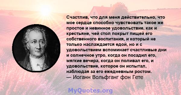 Счастлив, что для меня действительно, что мое сердце способно чувствовать такое же простое и невинное удовольствие, как и крестьяне, чей стол покрыт пищей его собственного воспитания, и который не только наслаждается