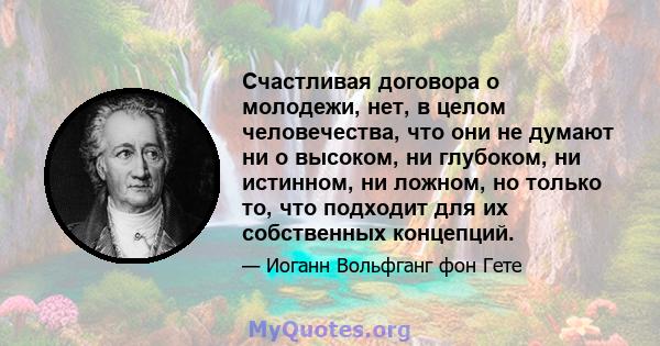 Счастливая договора о молодежи, нет, в целом человечества, что они не думают ни о высоком, ни глубоком, ни истинном, ни ложном, но только то, что подходит для их собственных концепций.