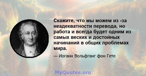 Скажите, что мы можем из -за неадекватности перевода, но работа и всегда будет одним из самых веских и достойных начинаний в общих проблемах мира.