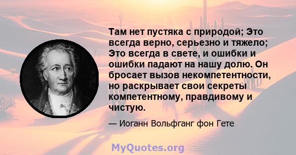 Там нет пустяка с природой; Это всегда верно, серьезно и тяжело; Это всегда в свете, и ошибки и ошибки падают на нашу долю. Он бросает вызов некомпетентности, но раскрывает свои секреты компетентному, правдивому и