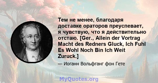 Тем не менее, благодаря доставке ораторов преуспевает, я чувствую, что я действительно отстаю. [Ger., Allein der Vortrag Macht des Redners Gluck, Ich Fuhl Es Wohl Noch Bin Ich Weit Zuruck.]