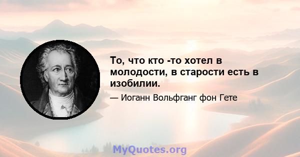 То, что кто -то хотел в молодости, в старости есть в изобилии.