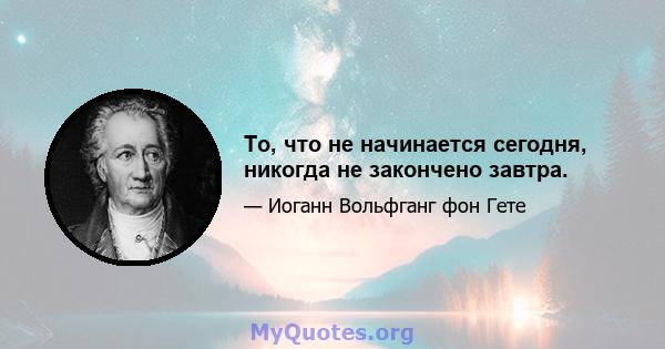 То, что не начинается сегодня, никогда не закончено завтра.