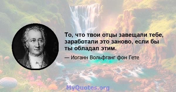 То, что твои отцы завещали тебе, заработали это заново, если бы ты обладал этим.