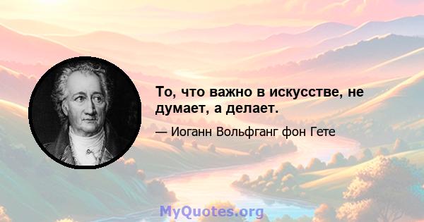 То, что важно в искусстве, не думает, а делает.