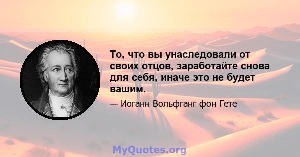 То, что вы унаследовали от своих отцов, заработайте снова для себя, иначе это не будет вашим.