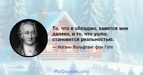 То, что я обладаю, кажется мне далеко, и то, что ушло, становится реальностью.