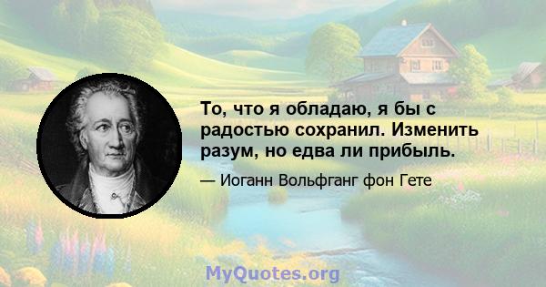 То, что я обладаю, я бы с радостью сохранил. Изменить разум, но едва ли прибыль.