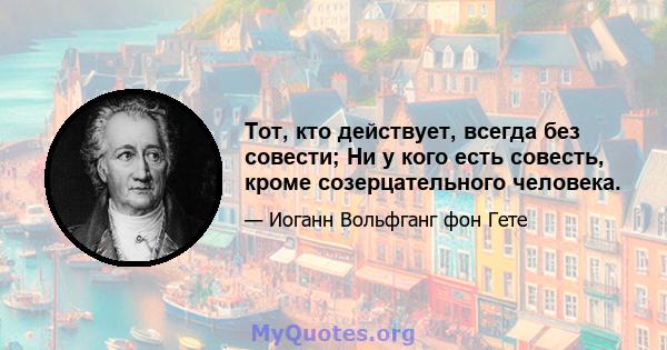 Тот, кто действует, всегда без совести; Ни у кого есть совесть, кроме созерцательного человека.