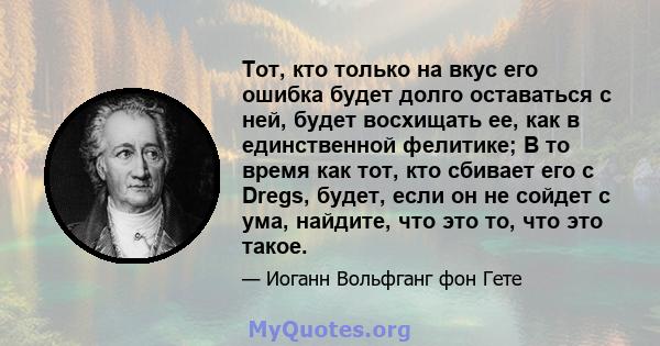 Тот, кто только на вкус его ошибка будет долго оставаться с ней, будет восхищать ее, как в единственной фелитике; В то время как тот, кто сбивает его с Dregs, будет, если он не сойдет с ума, найдите, что это то, что это 