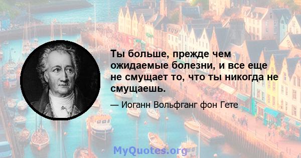 Ты больше, прежде чем ожидаемые болезни, и все еще не смущает то, что ты никогда не смущаешь.