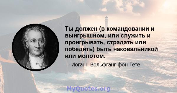 Ты должен (в командовании и выигрышном, или служить и проигрывать, страдать или победить) быть наковальникой или молотом.