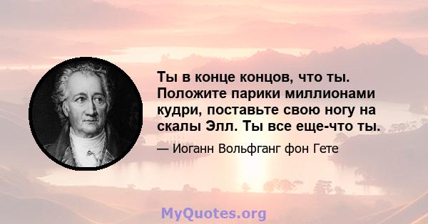 Ты в конце концов, что ты. Положите парики миллионами кудри, поставьте свою ногу на скалы Элл. Ты все еще-что ты.