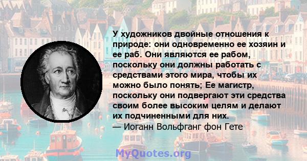 У художников двойные отношения к природе: они одновременно ее хозяин и ее раб. Они являются ее рабом, поскольку они должны работать с средствами этого мира, чтобы их можно было понять; Ее магистр, поскольку они