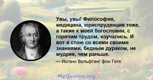 Увы, увы! Философия, медицина, юриспруденция тоже, а также к моей богословии, с горячим трудом, изучались. И вот я стою со всеми своими знаниями, бедным дураком, не мудрее, чем раньше.