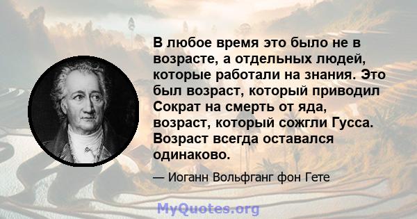 В любое время это было не в возрасте, а отдельных людей, которые работали на знания. Это был возраст, который приводил Сократ на смерть от яда, возраст, который сожгли Гусса. Возраст всегда оставался одинаково.