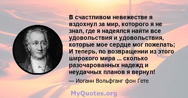 В счастливом невежестве я вздохнул за мир, которого я не знал, где я надеялся найти все удовольствия и удовольствия, которые мое сердце мог пожелать; И теперь, по возвращении из этого широкого мира ... сколько