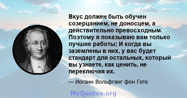 Вкус должен быть обучен созерцанием, не доносцем, а действительно превосходным. Поэтому я показываю вам только лучшие работы; И когда вы заземлены в них, у вас будет стандарт для остальных, который вы узнаете, как