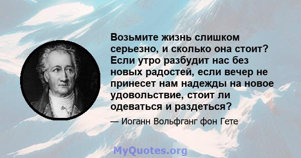 Возьмите жизнь слишком серьезно, и сколько она стоит? Если утро разбудит нас без новых радостей, если вечер не принесет нам надежды на новое удовольствие, стоит ли одеваться и раздеться?