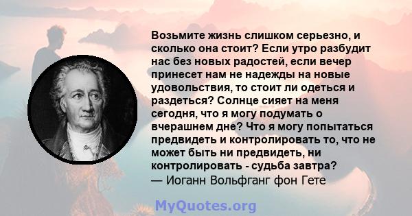 Возьмите жизнь слишком серьезно, и сколько она стоит? Если утро разбудит нас без новых радостей, если вечер принесет нам не надежды на новые удовольствия, то стоит ли одеться и раздеться? Солнце сияет на меня сегодня,