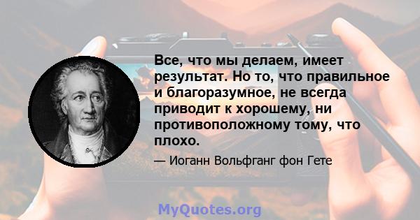 Все, что мы делаем, имеет результат. Но то, что правильное и благоразумное, не всегда приводит к хорошему, ни противоположному тому, что плохо.