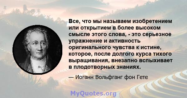 Все, что мы называем изобретением или открытием в более высоком смысле этого слова, - это серьезное упражнение и активность оригинального чувства к истине, которое, после долгого курса тихого выращивания, внезапно