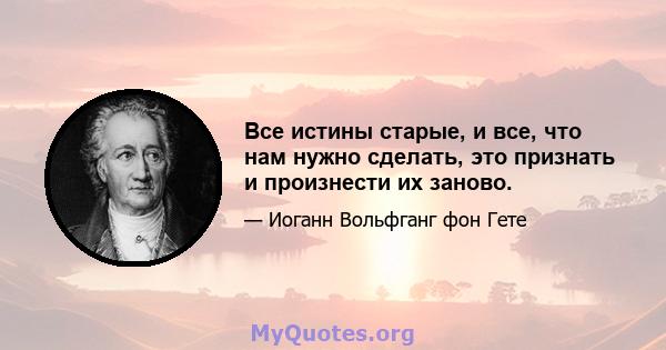 Все истины старые, и все, что нам нужно сделать, это признать и произнести их заново.