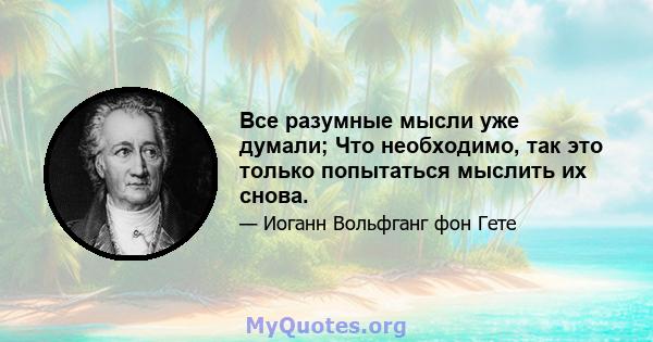 Все разумные мысли уже думали; Что необходимо, так это только попытаться мыслить их снова.