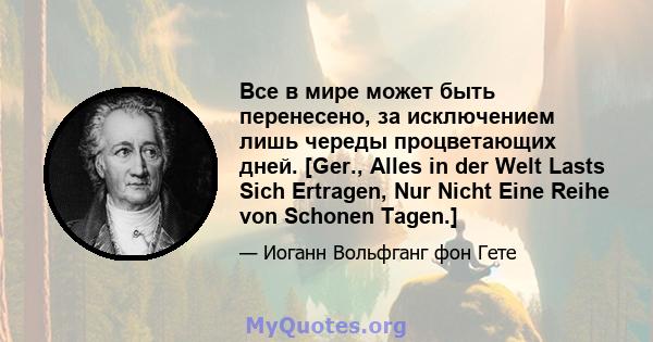 Все в мире может быть перенесено, за исключением лишь череды процветающих дней. [Ger., Alles in der Welt Lasts Sich Ertragen, Nur Nicht Eine Reihe von Schonen Tagen.]