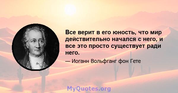 Все верит в его юность, что мир действительно начался с него, и все это просто существует ради него.