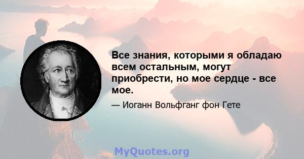 Все знания, которыми я обладаю всем остальным, могут приобрести, но мое сердце - все мое.