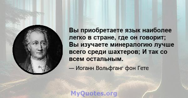 Вы приобретаете язык наиболее легко в стране, где он говорит; Вы изучаете минералогию лучше всего среди шахтеров; И так со всем остальным.