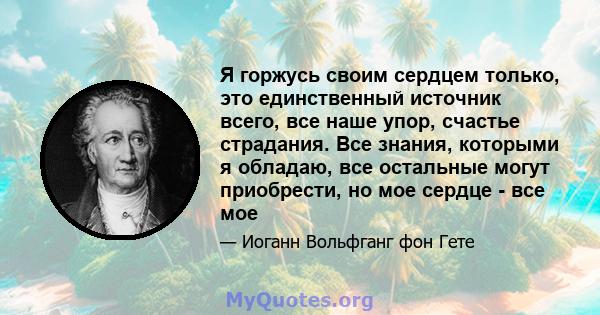 Я горжусь своим сердцем только, это единственный источник всего, все наше упор, счастье страдания. Все знания, которыми я обладаю, все остальные могут приобрести, но мое сердце - все мое