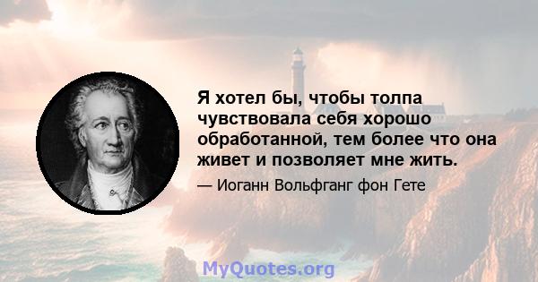 Я хотел бы, чтобы толпа чувствовала себя хорошо обработанной, тем более что она живет и позволяет мне жить.