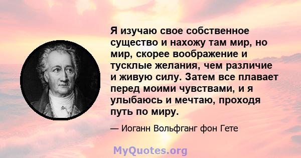 Я изучаю свое собственное существо и нахожу там мир, но мир, скорее воображение и тусклые желания, чем различие и живую силу. Затем все плавает перед моими чувствами, и я улыбаюсь и мечтаю, проходя путь по миру.