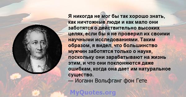 Я никогда не мог бы так хорошо знать, как ничтожные люди и как мало они заботятся о действительно высоких целях, если бы я не проверил их своими научными исследованиями. Таким образом, я видел, что большинство мужчин