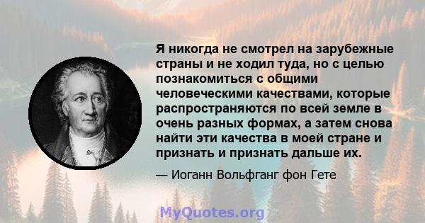 Я никогда не смотрел на зарубежные страны и не ходил туда, но с целью познакомиться с общими человеческими качествами, которые распространяются по всей земле в очень разных формах, а затем снова найти эти качества в