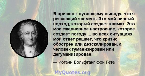 Я пришел к пугающему выводу, что я решающий элемент. Это мой личный подход, который создает климат. Это мое ежедневное настроение, которое создает погоду ... во всех ситуациях, мой ответ решает, что кризис обострен или