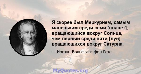 Я скорее был Меркурием, самым маленьким среди семи [планет], вращающийся вокруг Солнца, чем первый среди пяти [лун] вращающихся вокруг Сатурна.