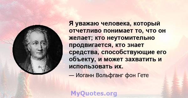 Я уважаю человека, который отчетливо понимает то, что он желает; кто неутомительно продвигается, кто знает средства, способствующие его объекту, и может захватить и использовать их.