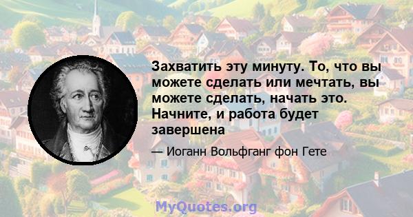 Захватить эту минуту. То, что вы можете сделать или мечтать, вы можете сделать, начать это. Начните, и работа будет завершена