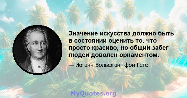 Значение искусства должно быть в состоянии оценить то, что просто красиво, но общий забег людей доволен орнаментом.