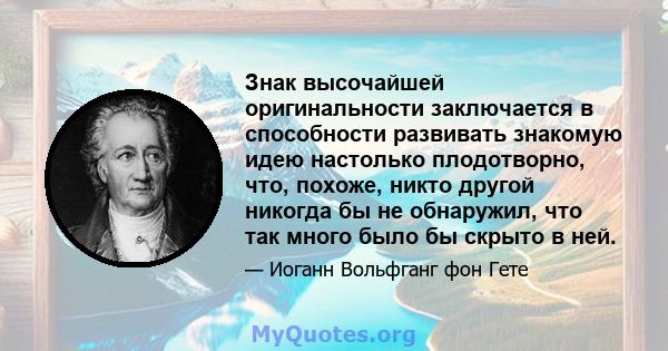 Знак высочайшей оригинальности заключается в способности развивать знакомую идею настолько плодотворно, что, похоже, никто другой никогда бы не обнаружил, что так много было бы скрыто в ней.