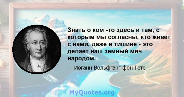 Знать о ком -то здесь и там, с которым мы согласны, кто живет с нами, даже в тишине - это делает наш земный мяч народом.