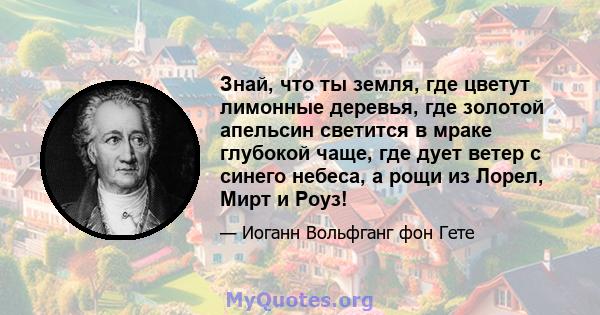 Знай, что ты земля, где цветут лимонные деревья, где золотой апельсин светится в мраке глубокой чаще, где дует ветер с синего небеса, а рощи из Лорел, Мирт и Роуз!