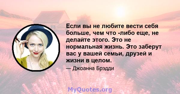 Если вы не любите вести себя больше, чем что -либо еще, не делайте этого. Это не нормальная жизнь. Это заберут вас у вашей семьи, друзей и жизни в целом.