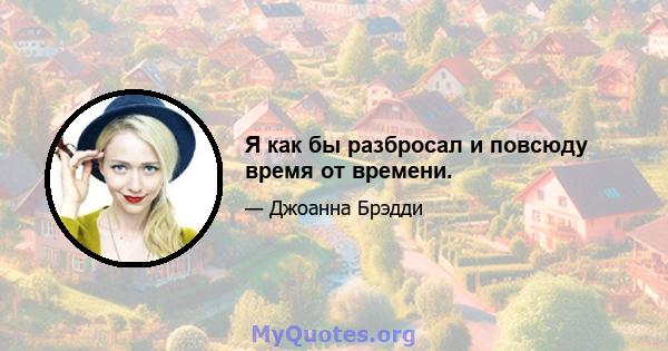 Я как бы разбросал и повсюду время от времени.