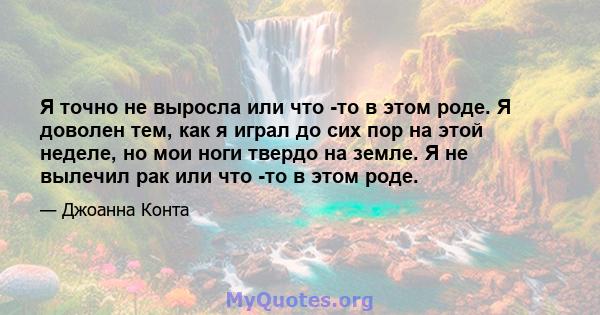 Я точно не выросла или что -то в этом роде. Я доволен тем, как я играл до сих пор на этой неделе, но мои ноги твердо на земле. Я не вылечил рак или что -то в этом роде.