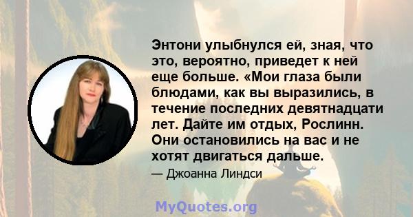 Энтони улыбнулся ей, зная, что это, вероятно, приведет к ней еще больше. «Мои глаза были блюдами, как вы выразились, в течение последних девятнадцати лет. Дайте им отдых, Рослинн. Они остановились на вас и не хотят