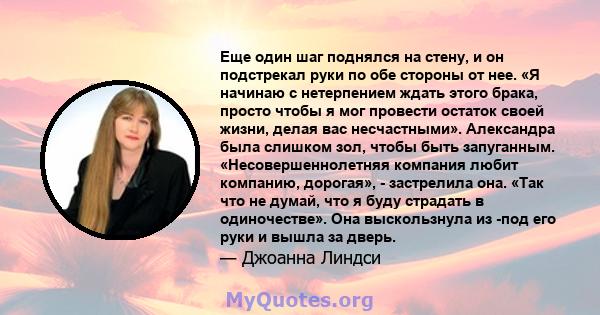 Еще один шаг поднялся на стену, и он подстрекал руки по обе стороны от нее. «Я начинаю с нетерпением ждать этого брака, просто чтобы я мог провести остаток своей жизни, делая вас несчастными». Александра была слишком